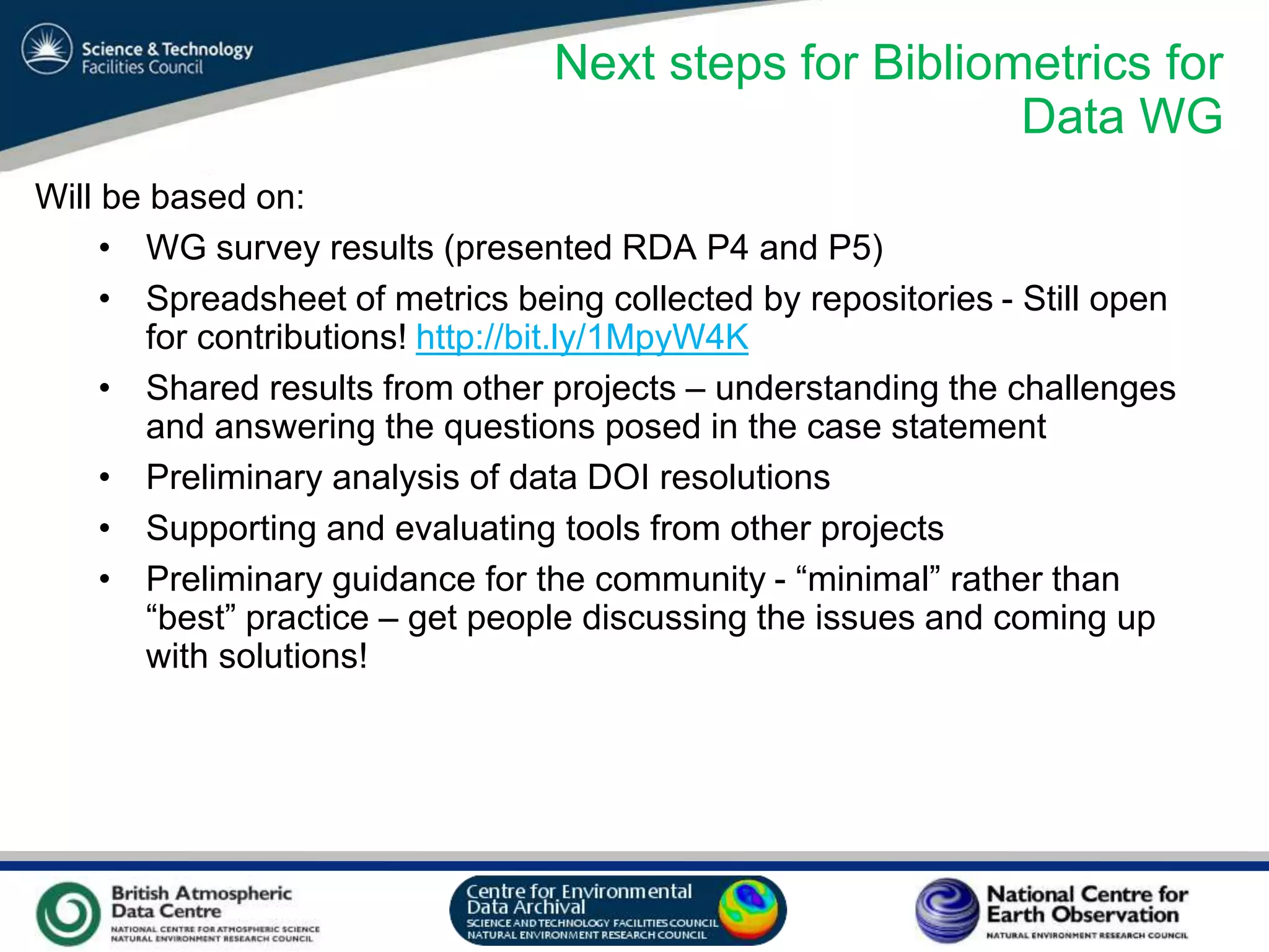 VO Sandpit, November 2009
Next steps for Bibliometrics for
Data WG
Will be based on:
• WG survey results (presented RDA P4 and P5)
• Spreadsheet of metrics being collected by repositories - Still open
for contributions! http://bit.ly/1MpyW4K
• Shared results from other projects – understanding the challenges
and answering the questions posed in the case statement
• Preliminary analysis of data DOI resolutions
• Supporting and evaluating tools from other projects
• Preliminary guidance for the community - “minimal” rather than
“best” practice – get people discussing the issues and coming up
with solutions!
 