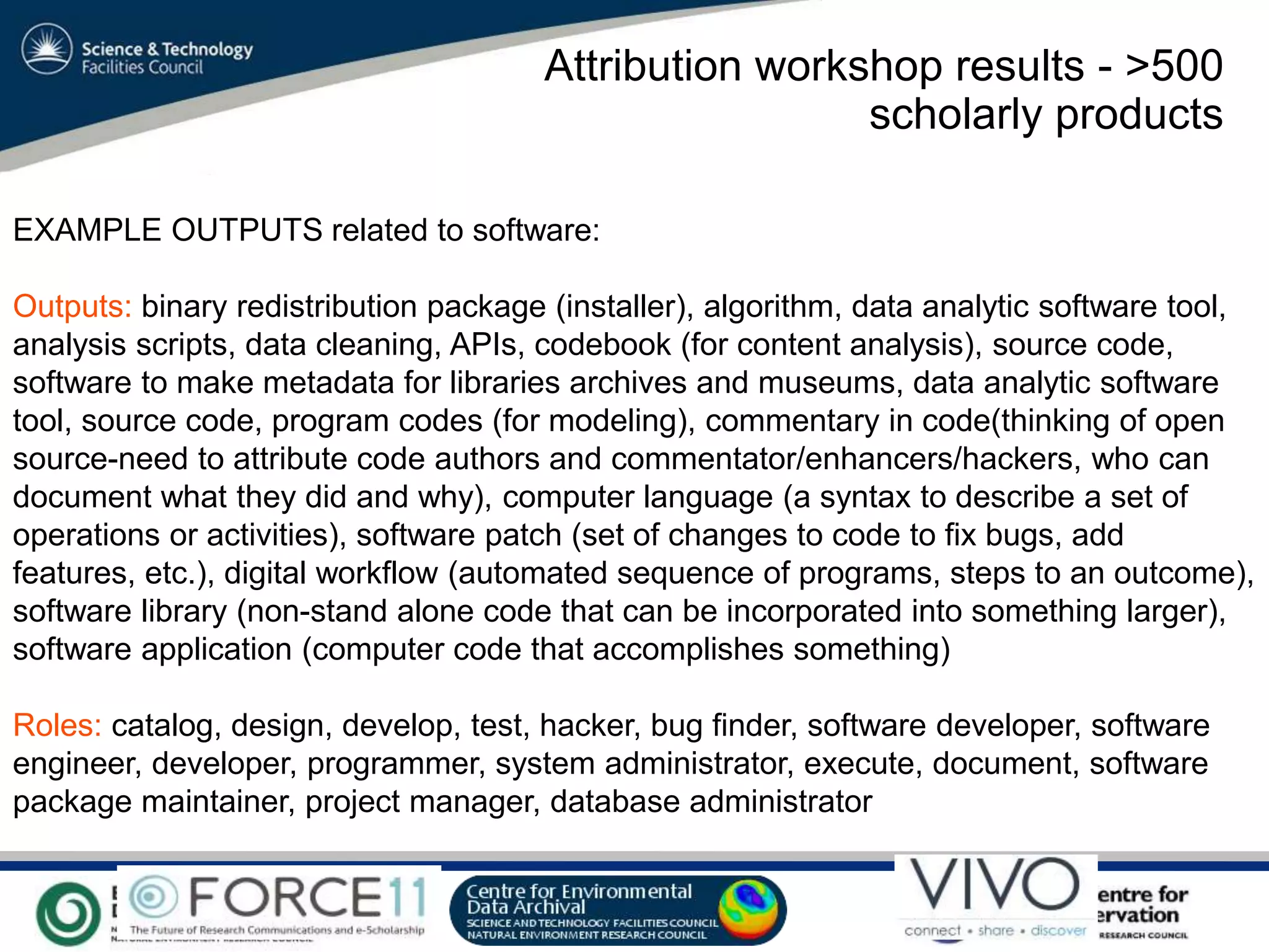 VO Sandpit, November 2009
EXAMPLE OUTPUTS related to software:
Outputs: binary redistribution package (installer), algorithm, data analytic software tool,
analysis scripts, data cleaning, APIs, codebook (for content analysis), source code,
software to make metadata for libraries archives and museums, data analytic software
tool, source code, program codes (for modeling), commentary in code(thinking of open
source-need to attribute code authors and commentator/enhancers/hackers, who can
document what they did and why), computer language (a syntax to describe a set of
operations or activities), software patch (set of changes to code to fix bugs, add
features, etc.), digital workflow (automated sequence of programs, steps to an outcome),
software library (non-stand alone code that can be incorporated into something larger),
software application (computer code that accomplishes something)
Roles: catalog, design, develop, test, hacker, bug finder, software developer, software
engineer, developer, programmer, system administrator, execute, document, software
package maintainer, project manager, database administrator
Attribution workshop results - >500
scholarly products
 