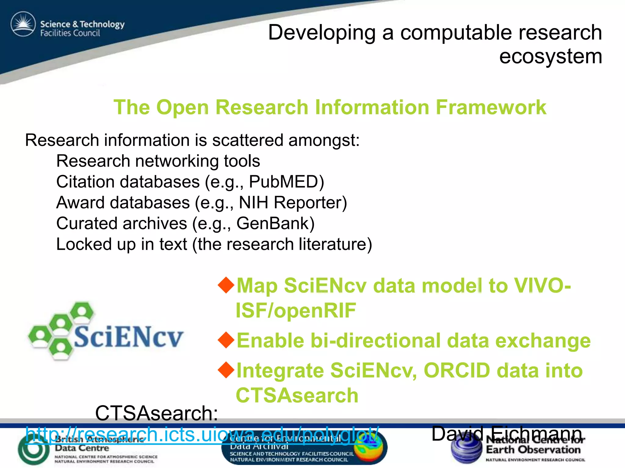 VO Sandpit, November 2009
Developing a computable research
ecosystem
Research information is scattered amongst:
Research networking tools
Citation databases (e.g., PubMED)
Award databases (e.g., NIH Reporter)
Curated archives (e.g., GenBank)
Locked up in text (the research literature)
Map SciENcv data model to VIVO-
ISF/openRIF
Enable bi-directional data exchange
Integrate SciENcv, ORCID data into
CTSAsearch
http://research.icts.uiowa.edu/polyglot/
CTSAsearch:
The Open Research Information Framework
David Eichmann
 