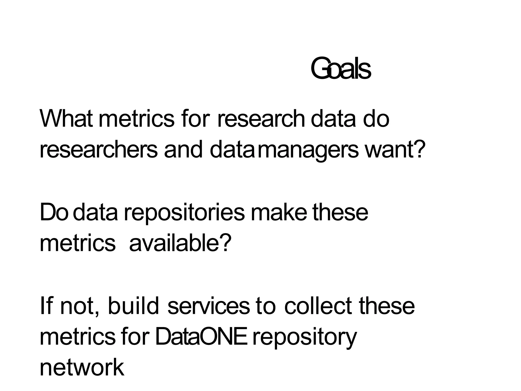Goals
What metrics for research data do
researchers and datamanagers want?
Dodata repositories make these
metrics available?
If not, build services to collect these
metrics for DataONErepository
network
 