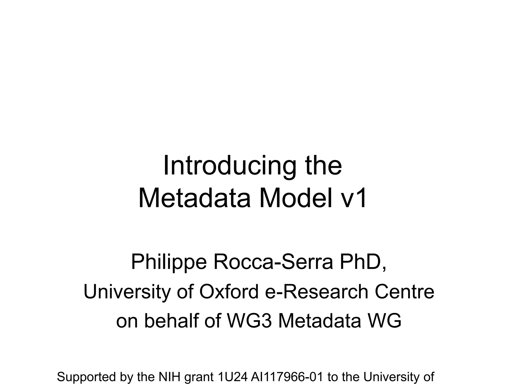 Introducing the
Metadata Model v1
Philippe Rocca-Serra PhD,
University of Oxford e-Research Centre
on behalf of WG3 Metadata WG
Supported by the NIH grant 1U24 AI117966-01 to the University of
 