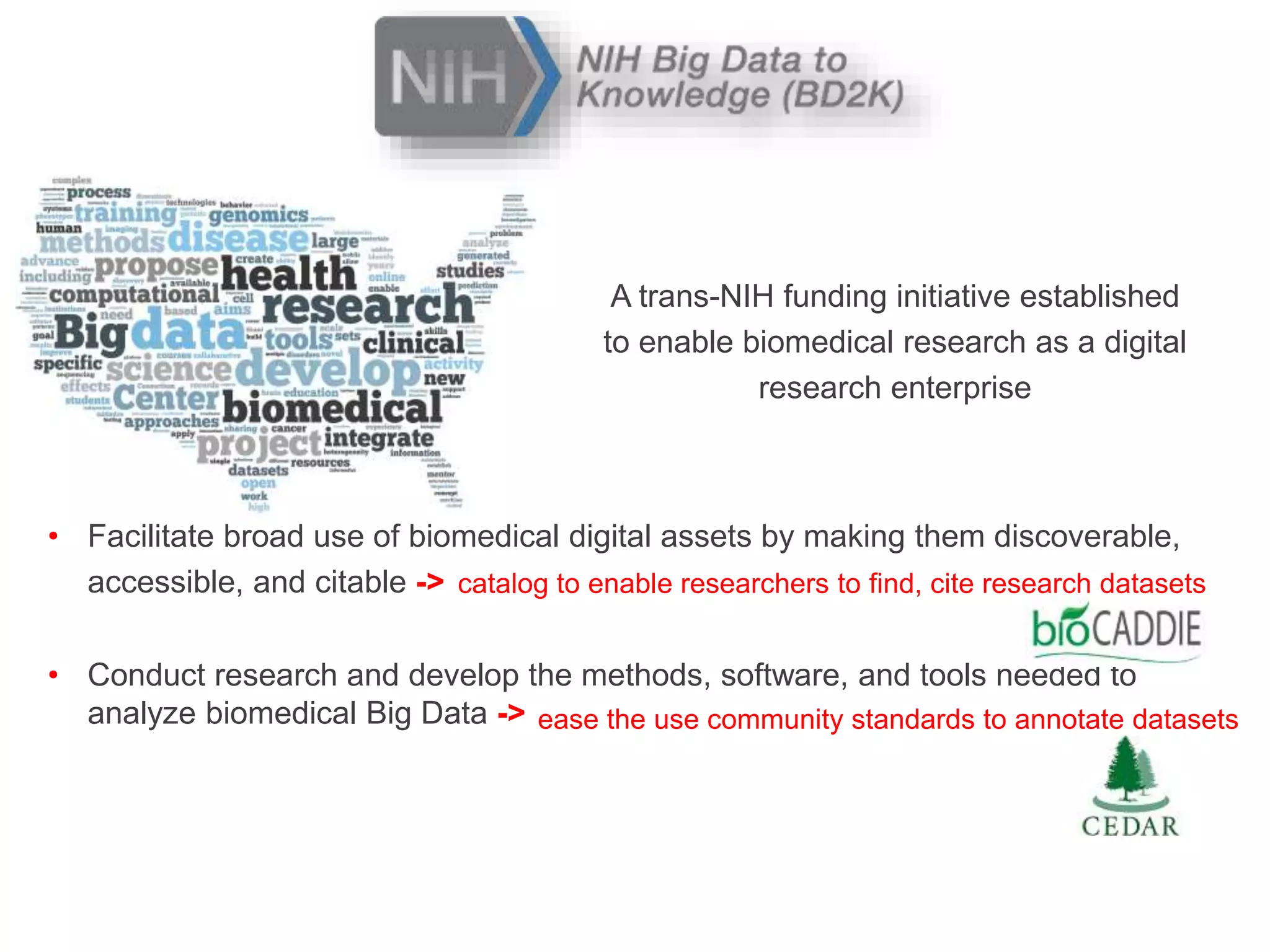 A trans-NIH funding initiative established
to enable biomedical research as a digital
research enterprise
• Facilitate broad use of biomedical digital assets by making them discoverable,
accessible, and citable ->
• Conduct research and develop the methods, software, and tools needed to
analyze biomedical Big Data ->
catalog to enable researchers to find, cite research datasets
ease the use community standards to annotate datasets
 
