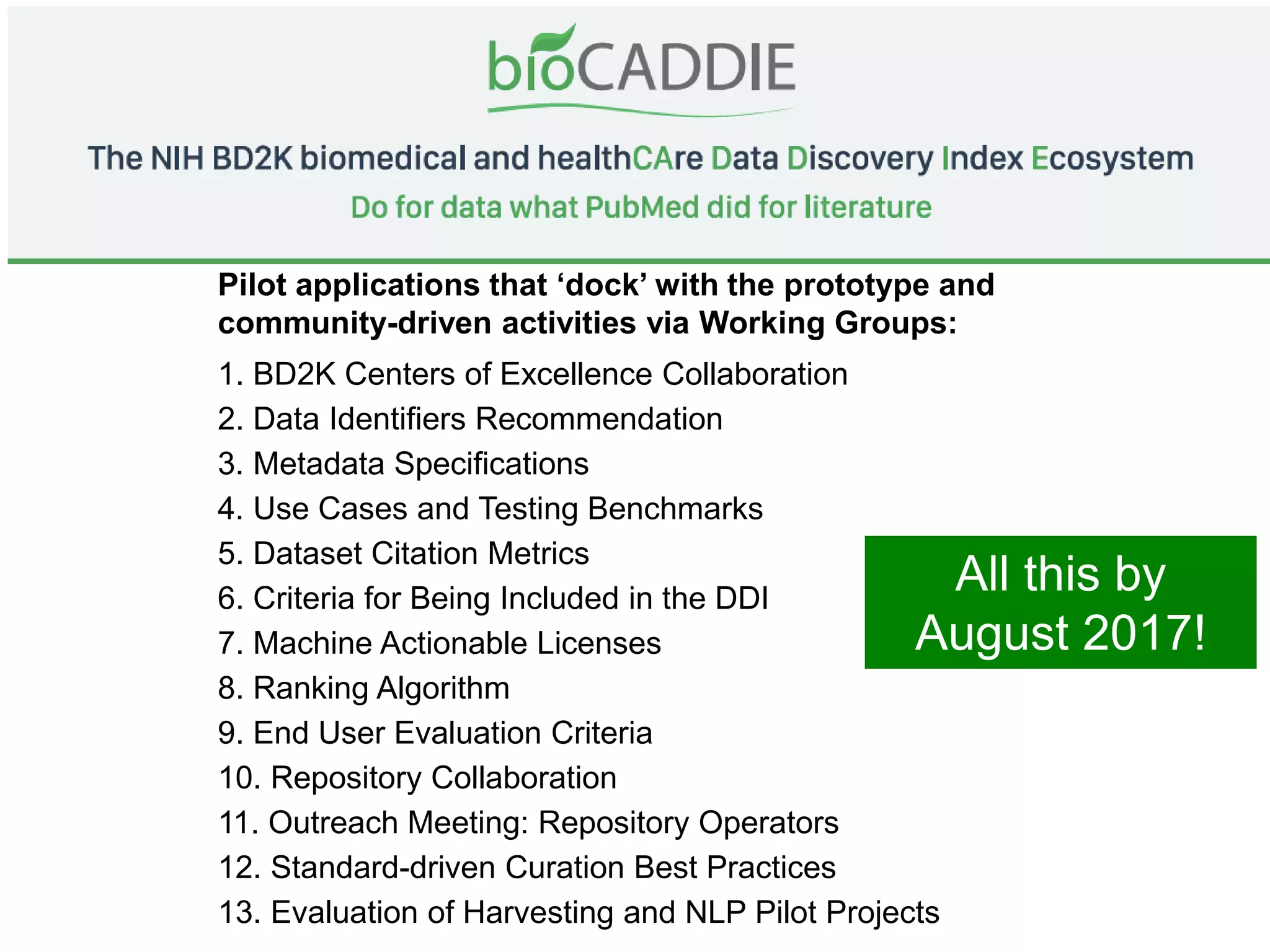 Pilot applications that ‘dock’ with the prototype and
community-driven activities via Working Groups:
1. BD2K Centers of Excellence Collaboration
2. Data Identifiers Recommendation
3. Metadata Specifications
4. Use Cases and Testing Benchmarks
5. Dataset Citation Metrics
6. Criteria for Being Included in the DDI
7. Machine Actionable Licenses
8. Ranking Algorithm
9. End User Evaluation Criteria
10. Repository Collaboration
11. Outreach Meeting: Repository Operators
12. Standard-driven Curation Best Practices
13. Evaluation of Harvesting and NLP Pilot Projects
All this by
August 2017!
 