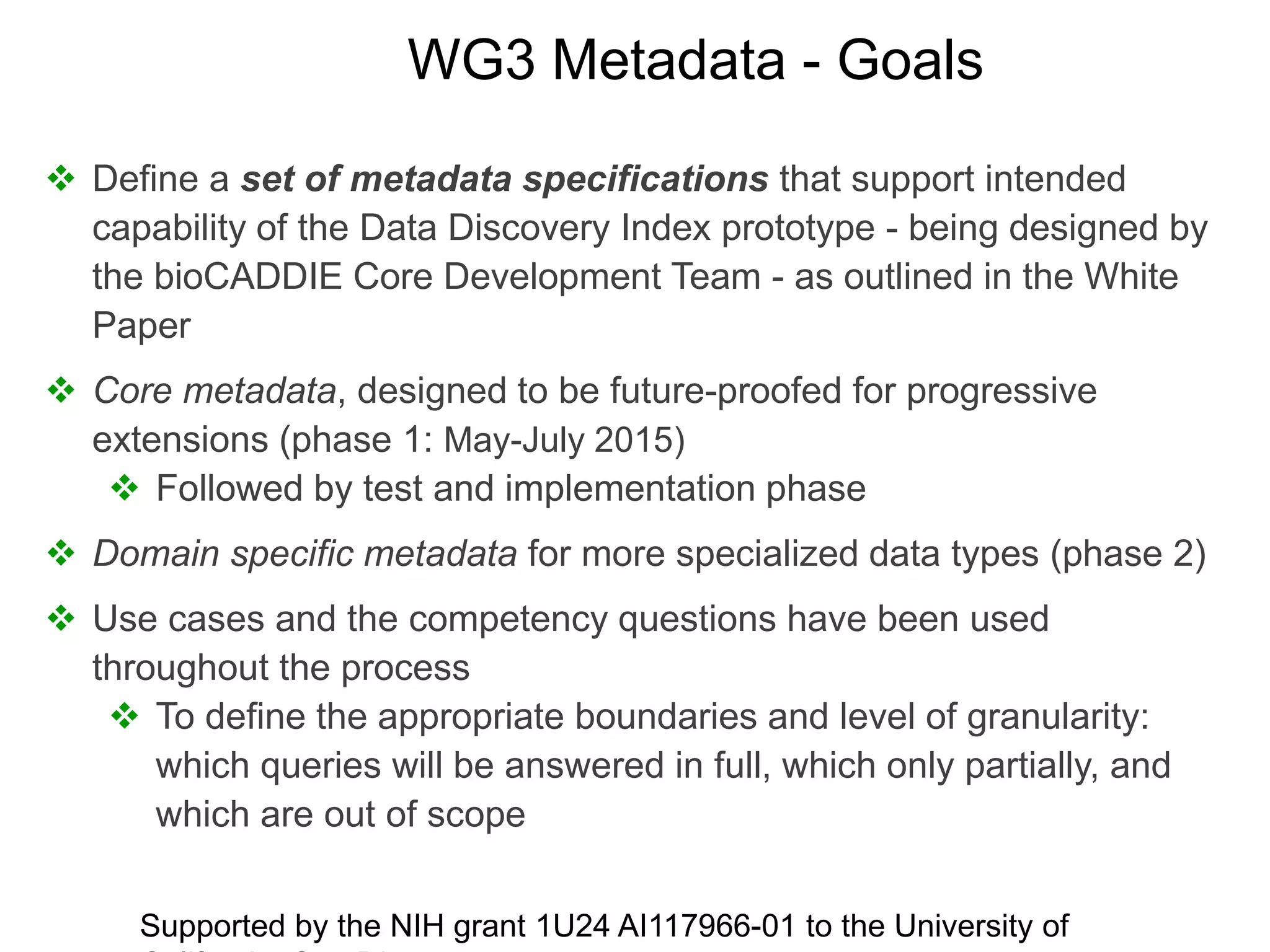 WG3 Metadata - Goals
 Define a set of metadata specifications that support intended
capability of the Data Discovery Index prototype - being designed by
the bioCADDIE Core Development Team - as outlined in the White
Paper
 Core metadata, designed to be future-proofed for progressive
extensions (phase 1: May-July 2015)
 Followed by test and implementation phase
 Domain specific metadata for more specialized data types (phase 2)
 Use cases and the competency questions have been used
throughout the process
 To define the appropriate boundaries and level of granularity:
which queries will be answered in full, which only partially, and
which are out of scope
Supported by the NIH grant 1U24 AI117966-01 to the University of
 