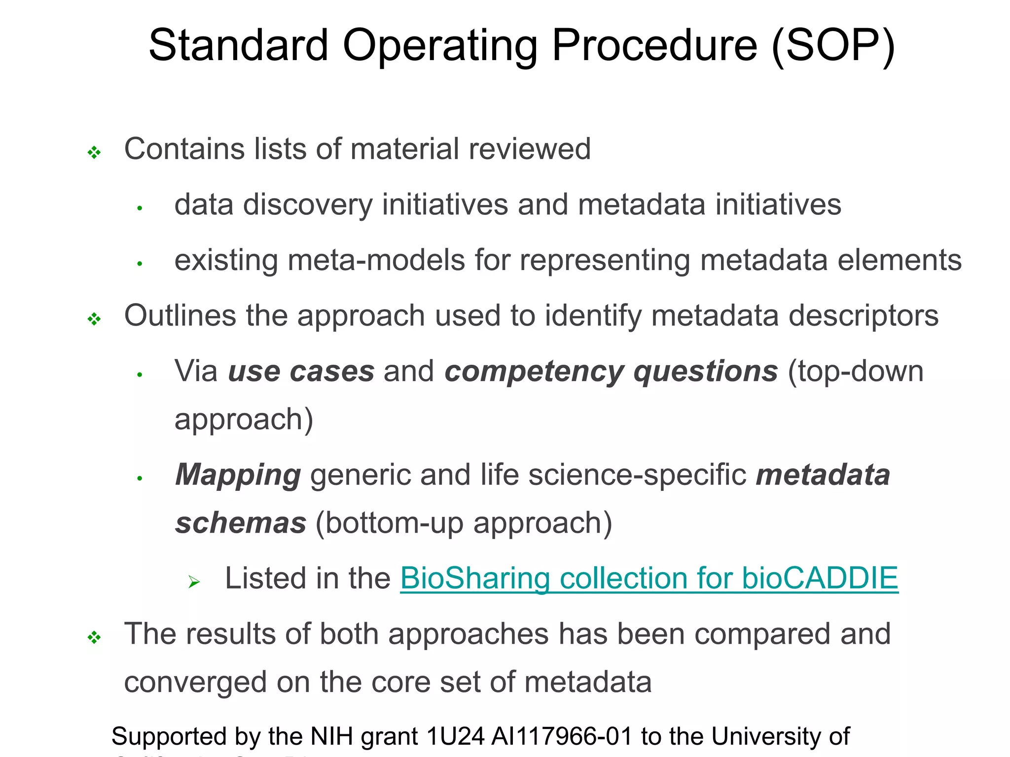  Contains lists of material reviewed
• data discovery initiatives and metadata initiatives
• existing meta-models for representing metadata elements
 Outlines the approach used to identify metadata descriptors
• Via use cases and competency questions (top-down
approach)
• Mapping generic and life science-specific metadata
schemas (bottom-up approach)
 Listed in the BioSharing collection for bioCADDIE
 The results of both approaches has been compared and
converged on the core set of metadata
Supported by the NIH grant 1U24 AI117966-01 to the University of
Standard Operating Procedure (SOP)
 
