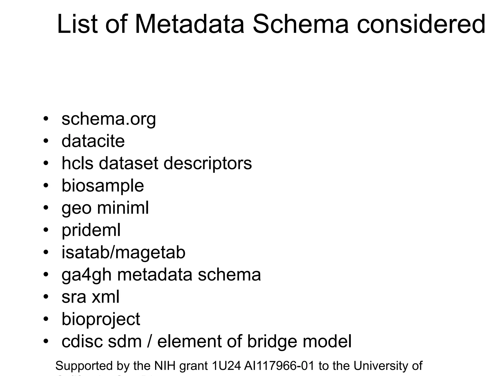 List of Metadata Schema considered
• schema.org
• datacite
• hcls dataset descriptors
• biosample
• geo miniml
• prideml
• isatab/magetab
• ga4gh metadata schema
• sra xml
• bioproject
• cdisc sdm / element of bridge model
Supported by the NIH grant 1U24 AI117966-01 to the University of
 