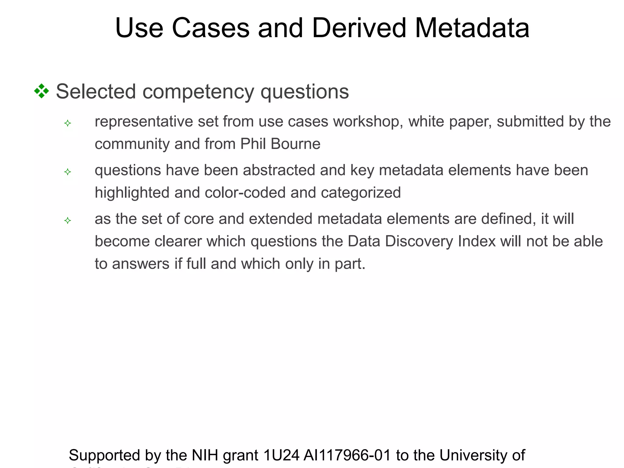  Selected competency questions
 representative set from use cases workshop, white paper, submitted by the
community and from Phil Bourne
 questions have been abstracted and key metadata elements have been
highlighted and color-coded and categorized
 as the set of core and extended metadata elements are defined, it will
become clearer which questions the Data Discovery Index will not be able
to answers if full and which only in part.
Supported by the NIH grant 1U24 AI117966-01 to the University of
Use Cases and Derived Metadata
 