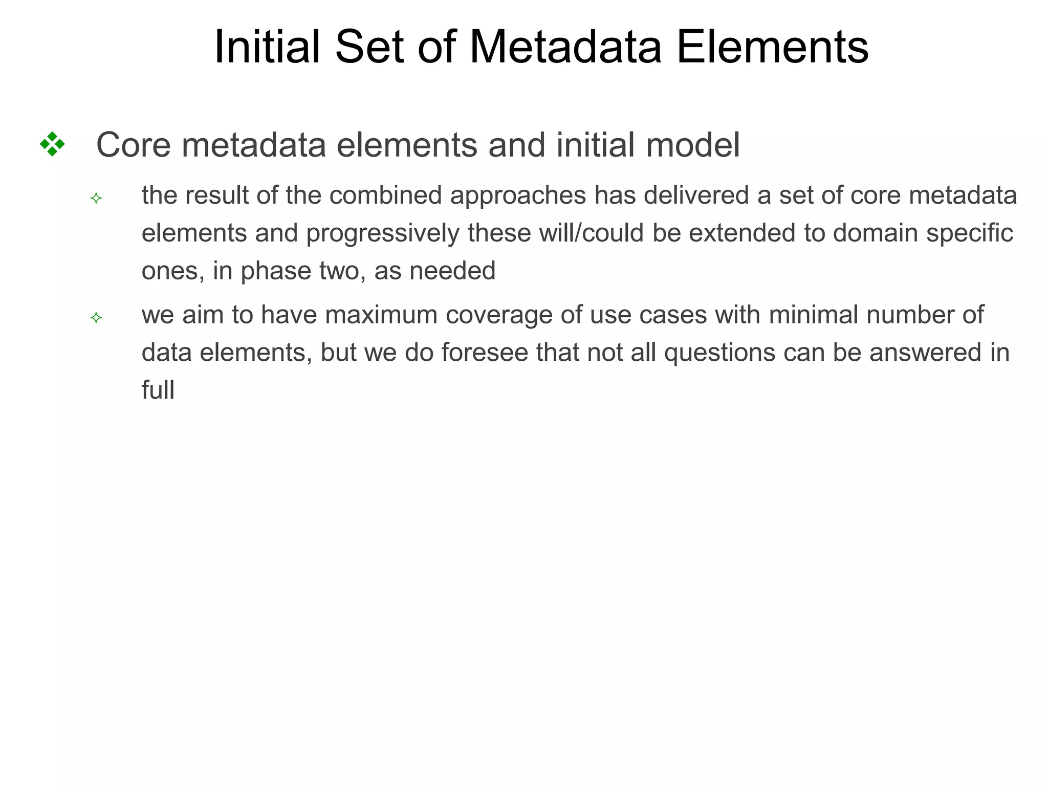  Core metadata elements and initial model
 the result of the combined approaches has delivered a set of core metadata
elements and progressively these will/could be extended to domain specific
ones, in phase two, as needed
 we aim to have maximum coverage of use cases with minimal number of
data elements, but we do foresee that not all questions can be answered in
full
Initial Set of Metadata Elements
 