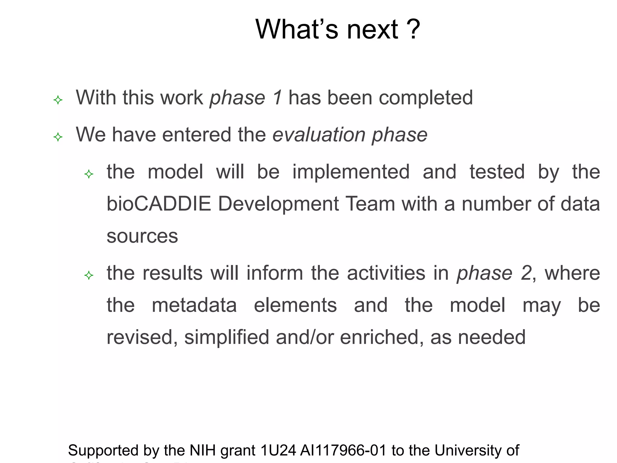 What’s next ?
 With this work phase 1 has been completed
 We have entered the evaluation phase
 the model will be implemented and tested by the
bioCADDIE Development Team with a number of data
sources
 the results will inform the activities in phase 2, where
the metadata elements and the model may be
revised, simplified and/or enriched, as needed
Supported by the NIH grant 1U24 AI117966-01 to the University of
 