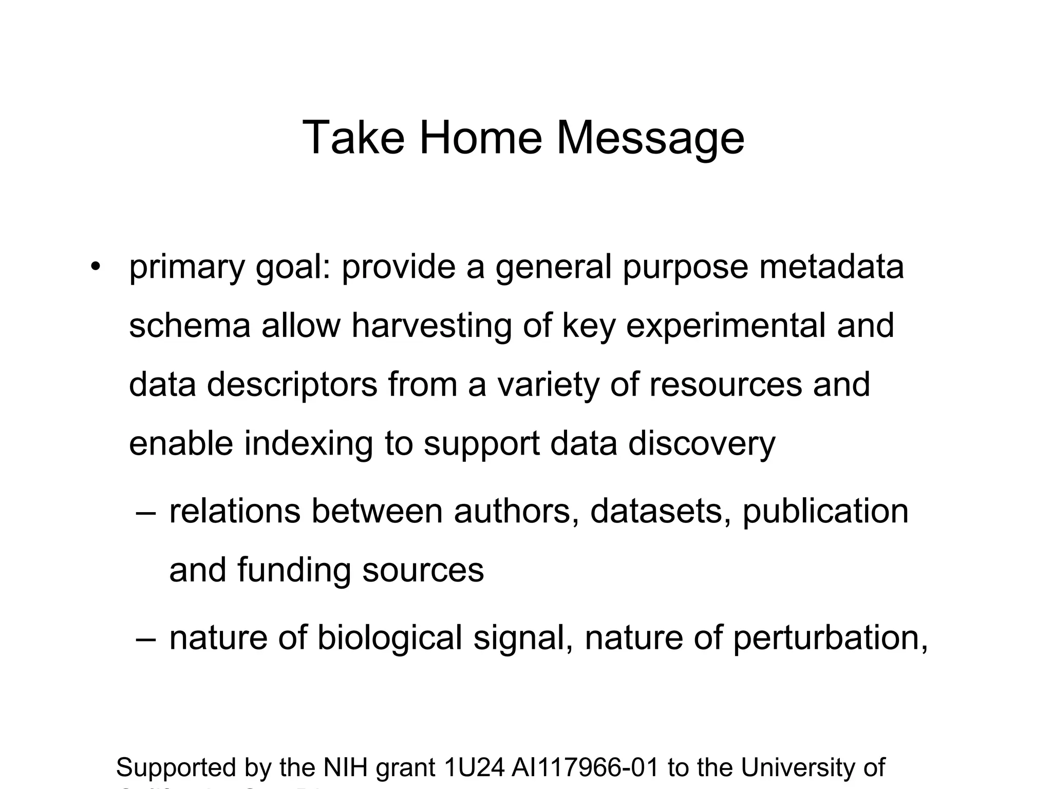 Take Home Message
• primary goal: provide a general purpose metadata
schema allow harvesting of key experimental and
data descriptors from a variety of resources and
enable indexing to support data discovery
– relations between authors, datasets, publication
and funding sources
– nature of biological signal, nature of perturbation,
Supported by the NIH grant 1U24 AI117966-01 to the University of
 