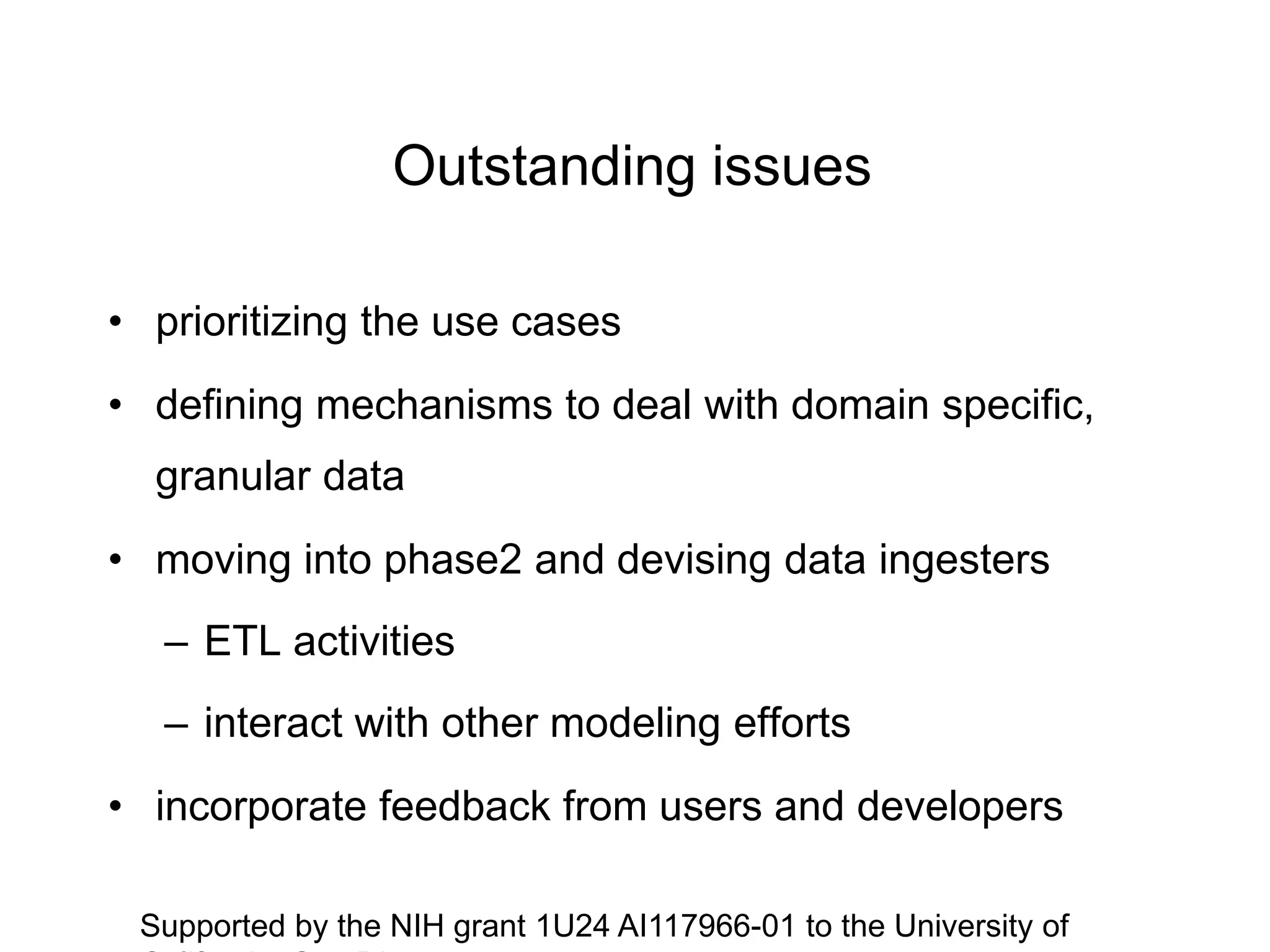 Outstanding issues
• prioritizing the use cases
• defining mechanisms to deal with domain specific,
granular data
• moving into phase2 and devising data ingesters
– ETL activities
– interact with other modeling efforts
• incorporate feedback from users and developers
Supported by the NIH grant 1U24 AI117966-01 to the University of
 