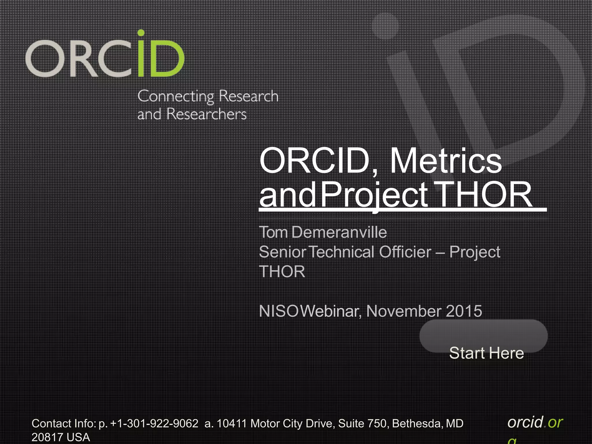 orcid.orContact Info: p. +1-301-922-9062 a. 10411 Motor City Drive, Suite 750, Bethesda, MD
20817 USA
ORCID, Metrics
andProjectTHOR
Tom Demeranville
SeniorTechnical Officier – Project
THOR
NISOWebinar, November 2015
Start Here
 