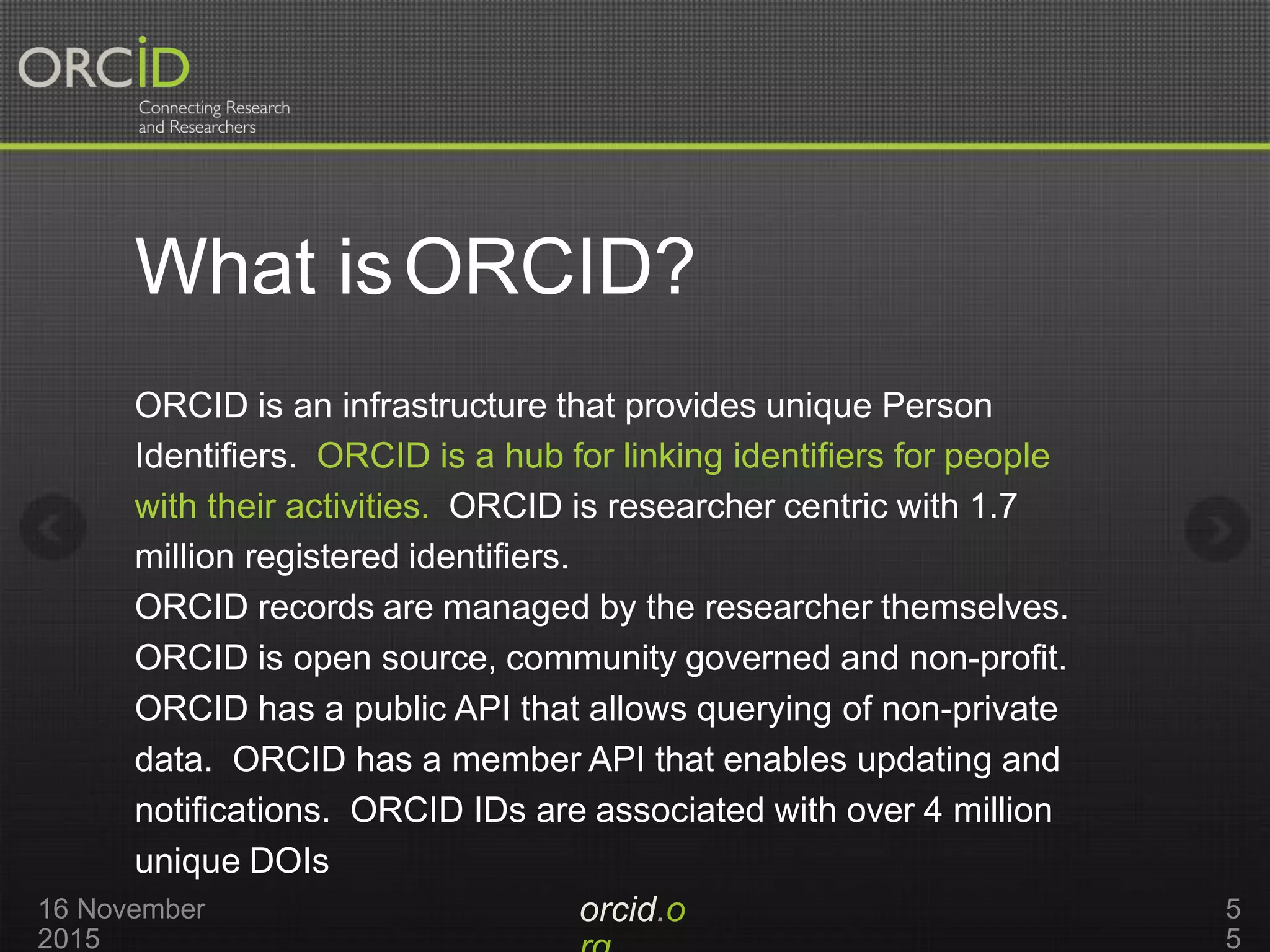 What isORCID?
orcid.o16 November
2015
5
5
ORCID is an infrastructure that provides unique Person
Identifiers. ORCID is a hub for linking identifiers for people
with their activities. ORCID is researcher centric with 1.7
million registered identifiers.
ORCID records are managed by the researcher themselves.
ORCID is open source, community governed and non-profit.
ORCID has a public API that allows querying of non-private
data. ORCID has a member API that enables updating and
notifications. ORCID IDs are associated with over 4 million
unique DOIs
 
