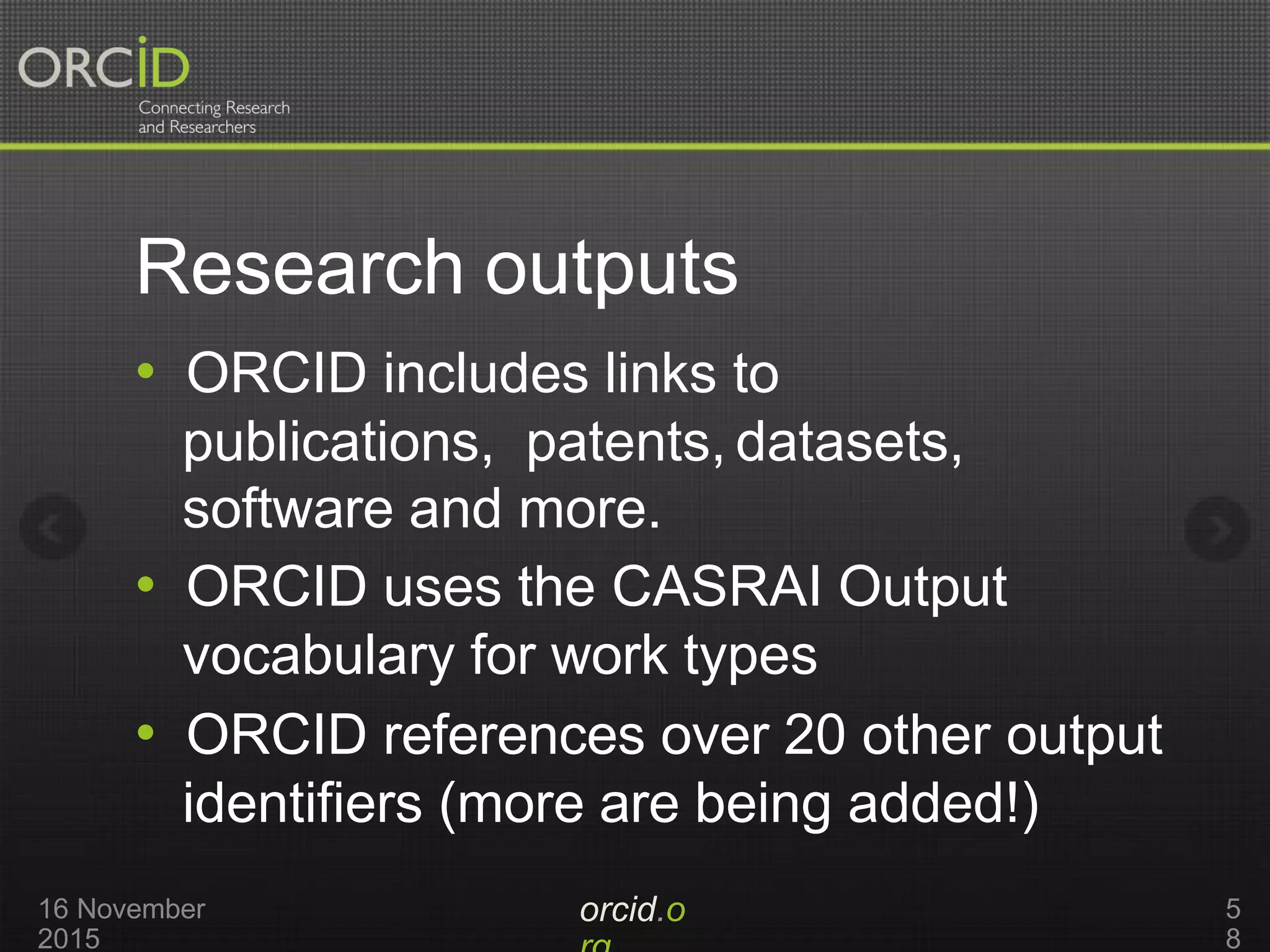 Research outputs
orcid.o16 November
2015
5
8
• ORCID includes links to
publications, patents, datasets,
software and more.
• ORCID uses the CASRAI Output
vocabulary for work types
• ORCID references over 20 other output
identifiers (more are being added!)
 