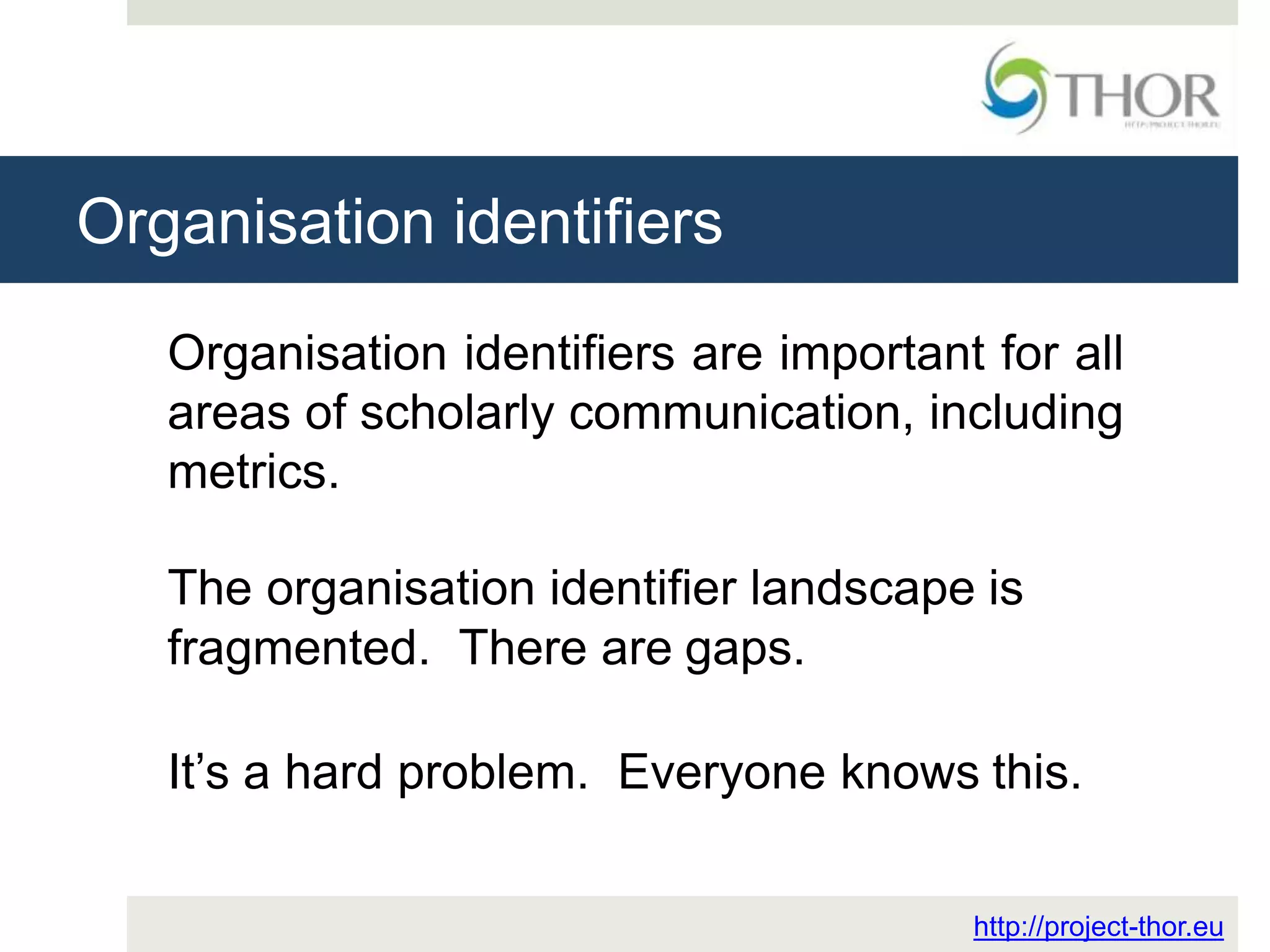 Organisation identifiers
http://project-thor.eu
Organisation identifiers are important for all
areas of scholarly communication, including
metrics.
The organisation identifier landscape is
fragmented. There are gaps.
It’s a hard problem. Everyone knows this.
 