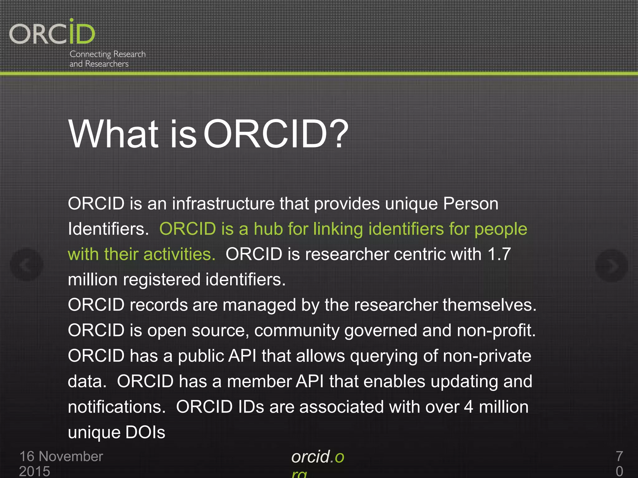 What isORCID?
orcid.o16 November
2015
7
0
ORCID is an infrastructure that provides unique Person
Identifiers. ORCID is a hub for linking identifiers for people
with their activities. ORCID is researcher centric with 1.7
million registered identifiers.
ORCID records are managed by the researcher themselves.
ORCID is open source, community governed and non-profit.
ORCID has a public API that allows querying of non-private
data. ORCID has a member API that enables updating and
notifications. ORCID IDs are associated with over 4 million
unique DOIs
 