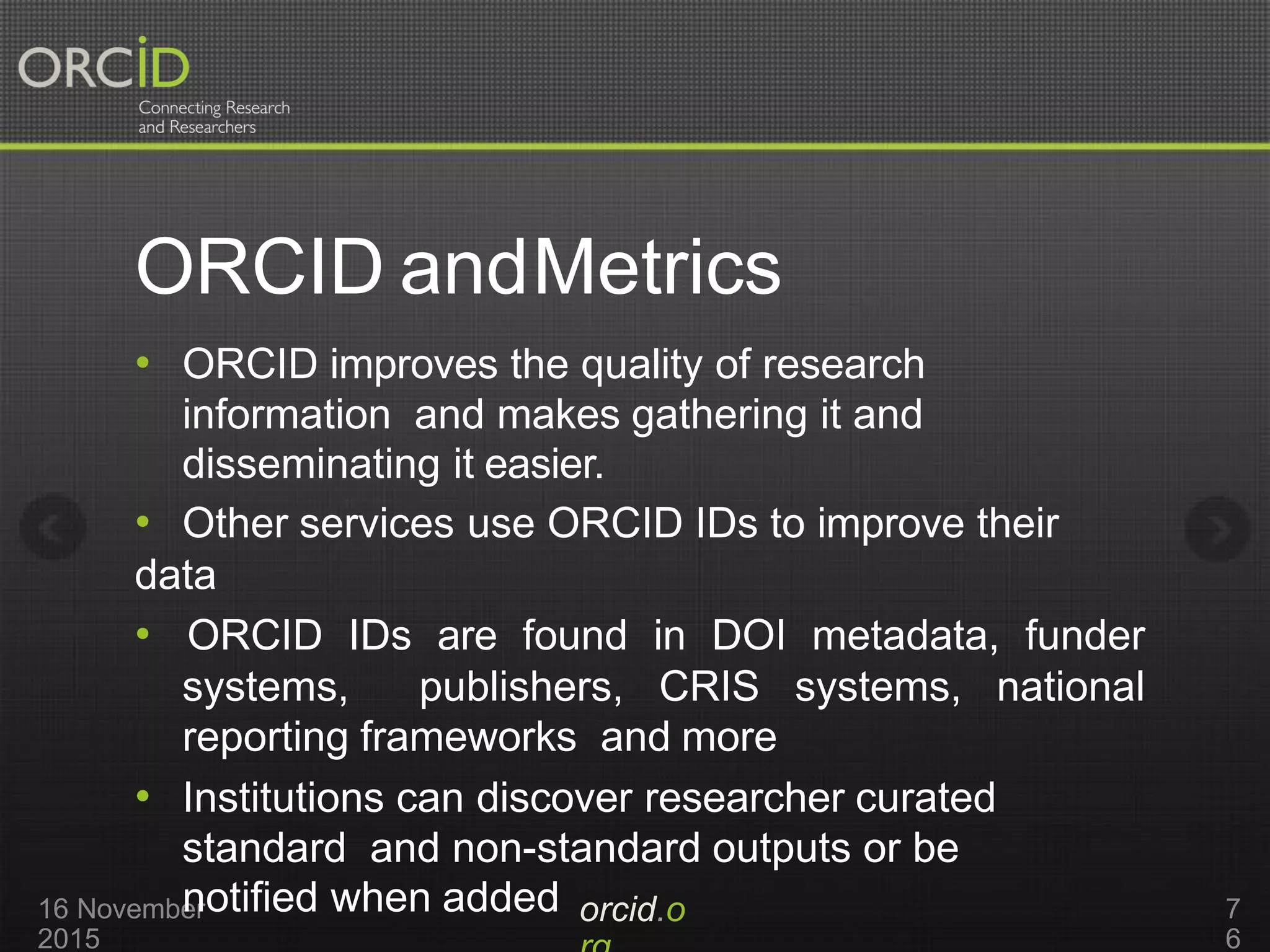ORCID andMetrics
orcid.o16 November
2015
7
6
• ORCID improves the quality of research
information and makes gathering it and
disseminating it easier.
• Other services use ORCID IDs to improve their
data
• ORCID IDs are found in DOI metadata, funder
systems, publishers, CRIS systems, national
reporting frameworks and more
• Institutions can discover researcher curated
standard and non-standard outputs or be
notified when added
 