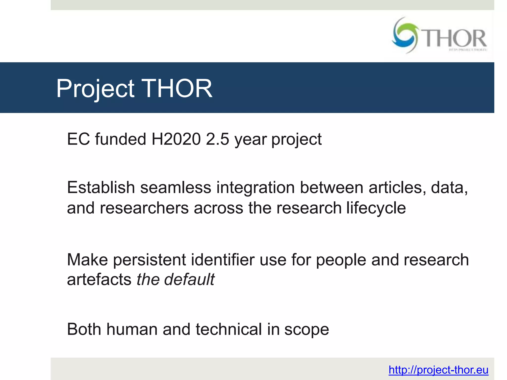 Project THOR
http://project-thor.eu
EC funded H2020 2.5 year project
Establish seamless integration between articles, data,
and researchers across the research lifecycle
Make persistent identifier use for people and research
artefacts the default
Both human and technical in scope
 