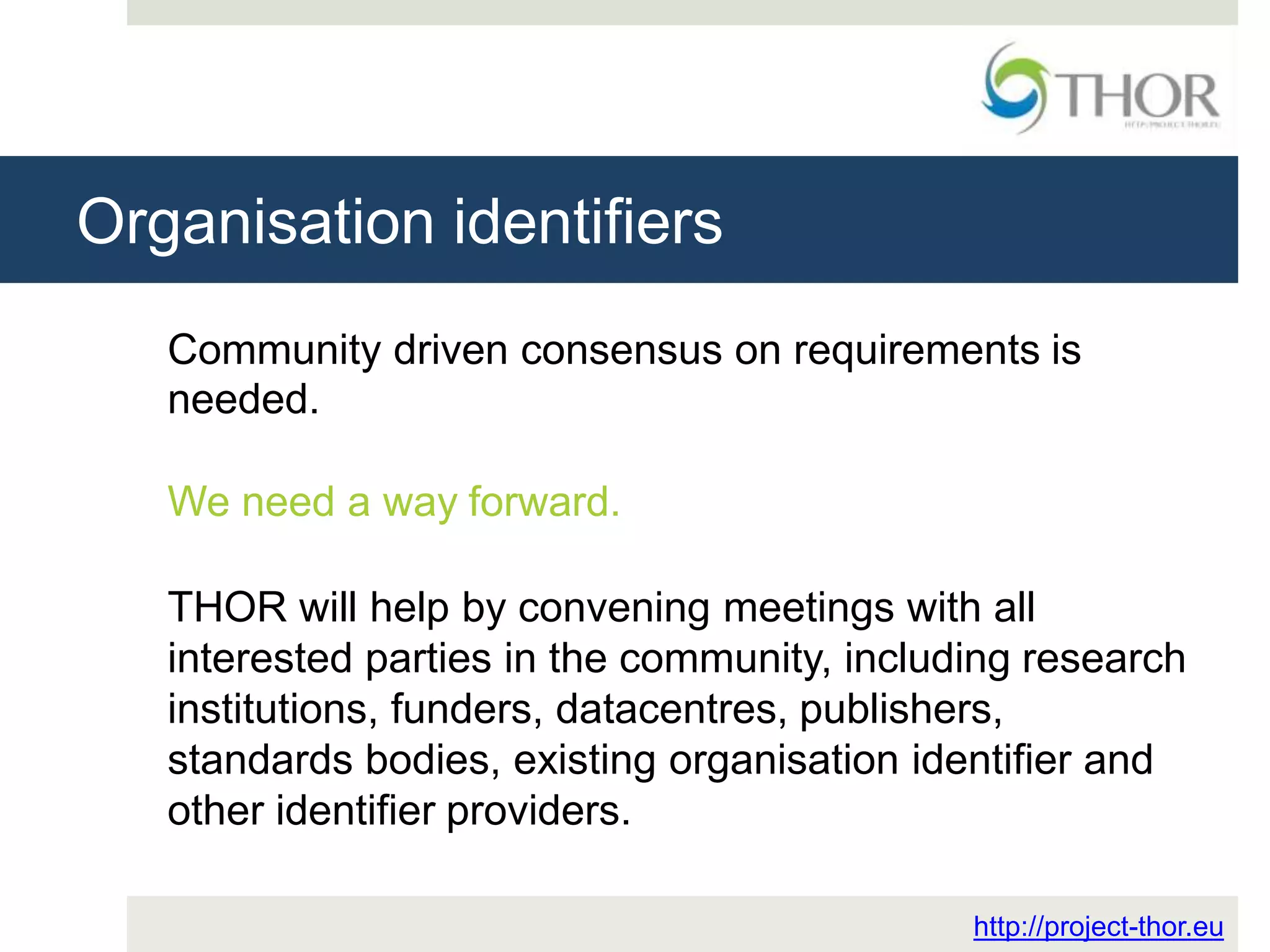 Organisation identifiers
http://project-thor.eu
Community driven consensus on requirements is
needed.
We need a way forward.
THOR will help by convening meetings with all
interested parties in the community, including research
institutions, funders, datacentres, publishers,
standards bodies, existing organisation identifier and
other identifier providers.
 