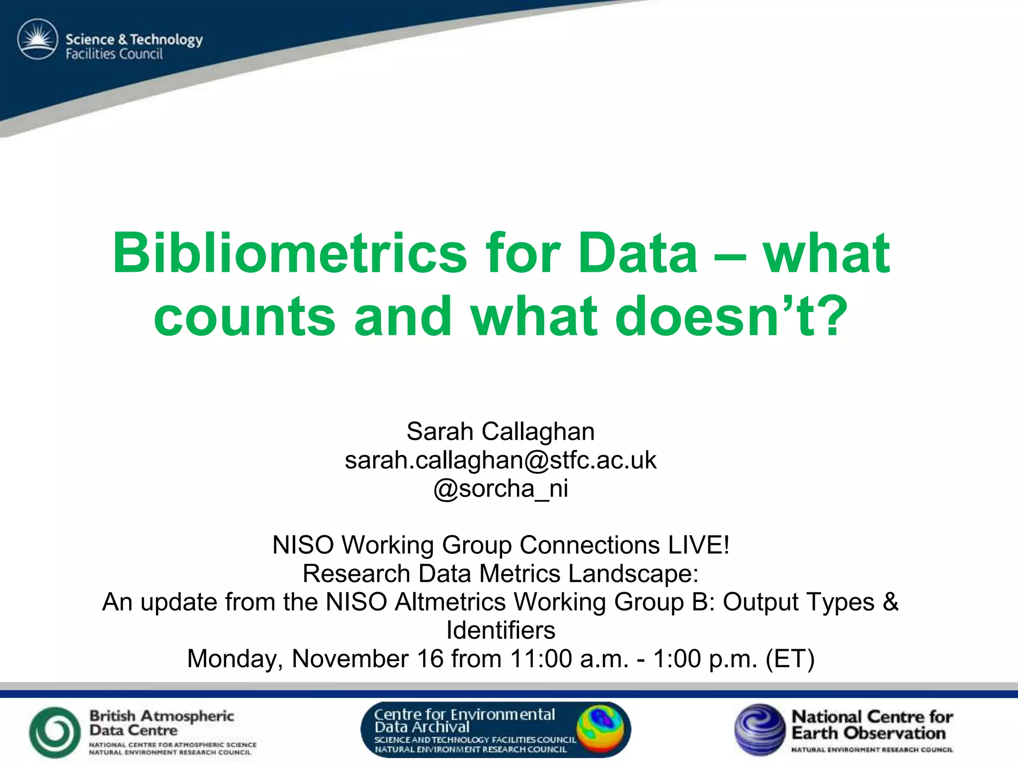 VO Sandpit, November 2009
Bibliometrics for Data – what
counts and what doesn’t?
Sarah Callaghan
sarah.callaghan@stfc.ac.uk
@sorcha_ni
NISO Working Group Connections LIVE!
Research Data Metrics Landscape:
An update from the NISO Altmetrics Working Group B: Output Types &
Identifiers
Monday, November 16 from 11:00 a.m. - 1:00 p.m. (ET)
 