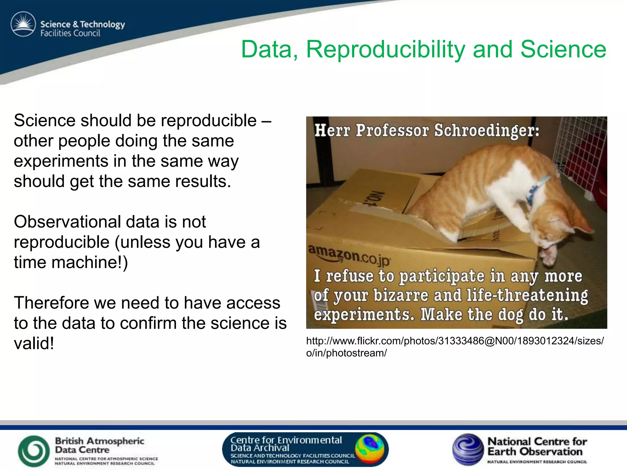 VO Sandpit, November 2009
Data, Reproducibility and Science
Science should be reproducible –
other people doing the same
experiments in the same way
should get the same results.
Observational data is not
reproducible (unless you have a
time machine!)
Therefore we need to have access
to the data to confirm the science is
valid! http://www.flickr.com/photos/31333486@N00/1893012324/sizes/
o/in/photostream/
 