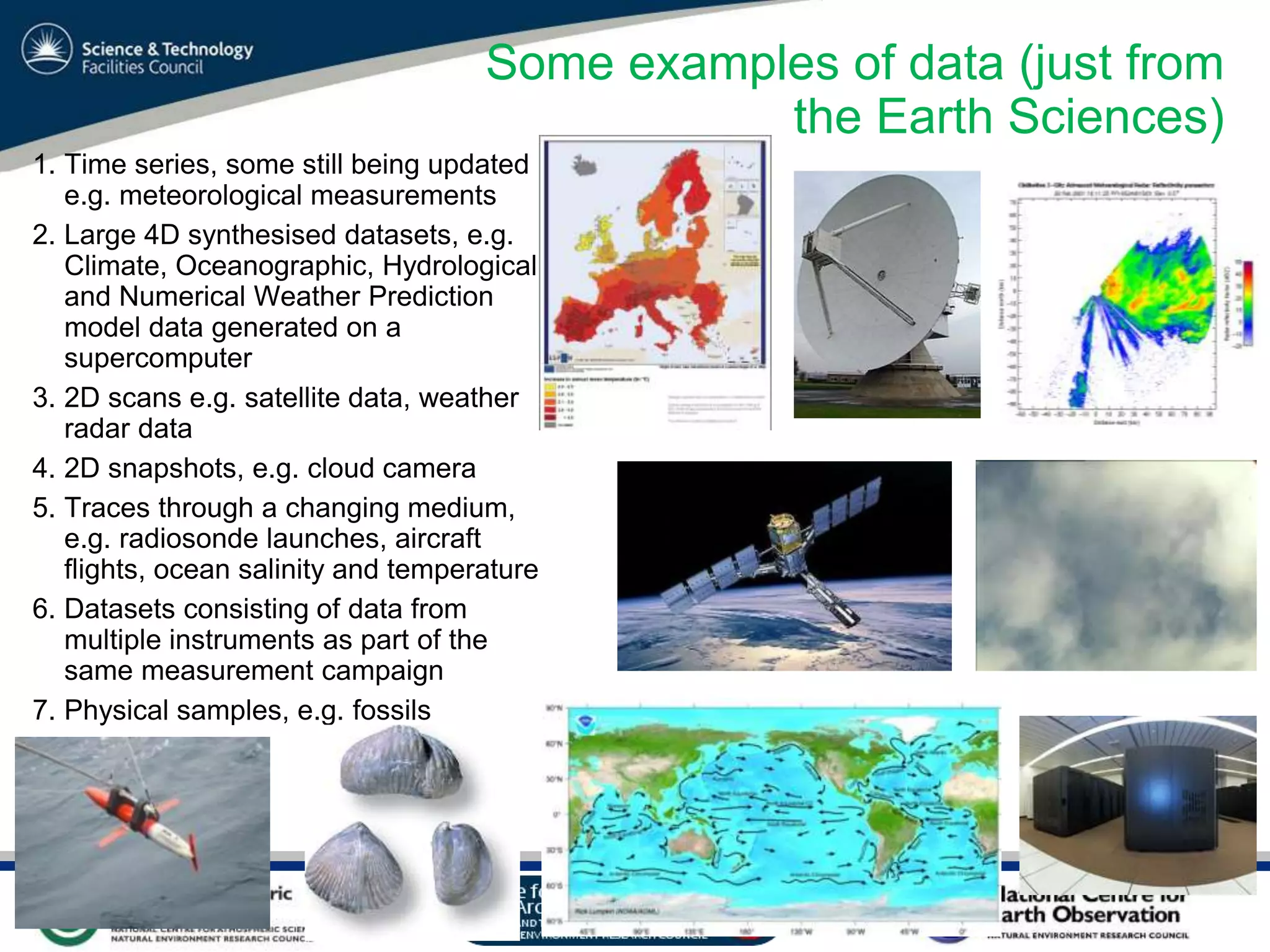 VO Sandpit, November 2009
Some examples of data (just from
the Earth Sciences)
1. Time series, some still being updated
e.g. meteorological measurements
2. Large 4D synthesised datasets, e.g.
Climate, Oceanographic, Hydrological
and Numerical Weather Prediction
model data generated on a
supercomputer
3. 2D scans e.g. satellite data, weather
radar data
4. 2D snapshots, e.g. cloud camera
5. Traces through a changing medium,
e.g. radiosonde launches, aircraft
flights, ocean salinity and temperature
6. Datasets consisting of data from
multiple instruments as part of the
same measurement campaign
7. Physical samples, e.g. fossils
 