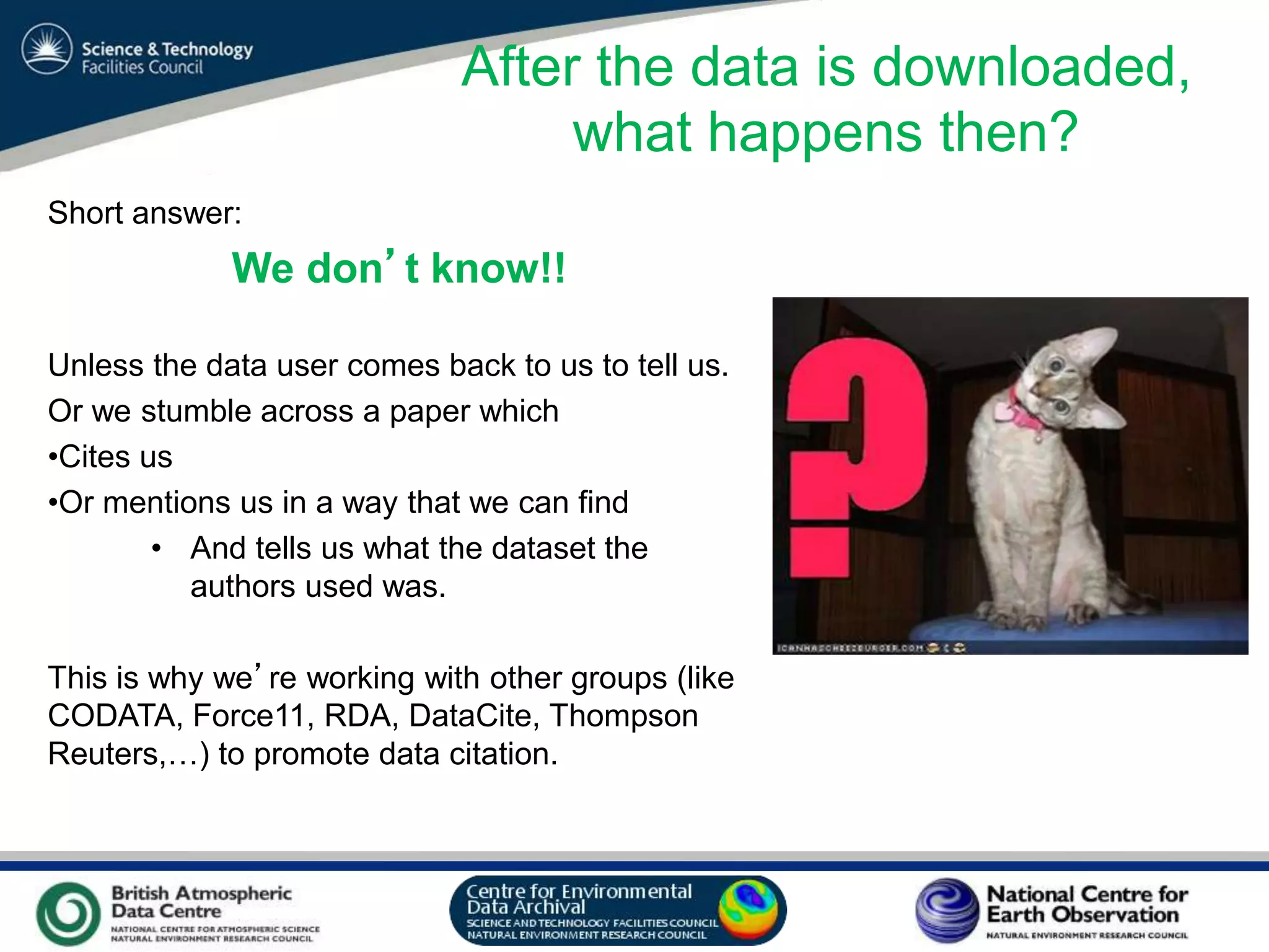 VO Sandpit, November 2009
Short answer:
We don’t know!!
Unless the data user comes back to us to tell us.
Or we stumble across a paper which
•Cites us
•Or mentions us in a way that we can find
• And tells us what the dataset the
authors used was.
This is why we’re working with other groups (like
CODATA, Force11, RDA, DataCite, Thompson
Reuters,…) to promote data citation.
After the data is downloaded,
what happens then?
 