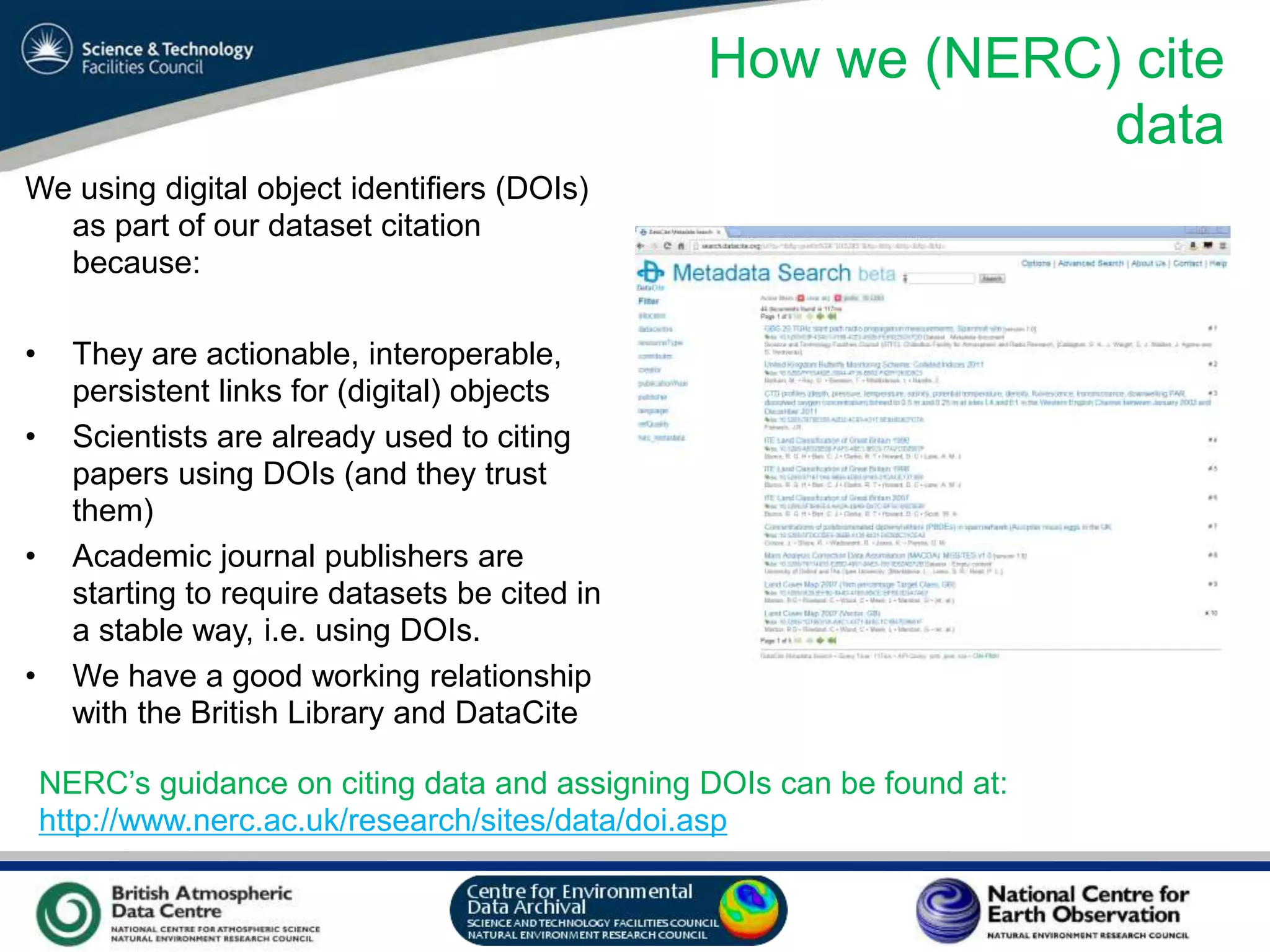 VO Sandpit, November 2009
How we (NERC) cite
data
We using digital object identifiers (DOIs)
as part of our dataset citation
because:
• They are actionable, interoperable,
persistent links for (digital) objects
• Scientists are already used to citing
papers using DOIs (and they trust
them)
• Academic journal publishers are
starting to require datasets be cited in
a stable way, i.e. using DOIs.
• We have a good working relationship
with the British Library and DataCite
NERC’s guidance on citing data and assigning DOIs can be found at:
http://www.nerc.ac.uk/research/sites/data/doi.asp
 