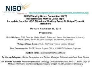 NISO Working Group Connection LIVE!
Research Data Metrics Landscape:
An update from the NISO Altmetrics Working Group B: Output Types &
Identifiers
Monday, November 16, 2015
Presenters:
Kristi Holmes, PhD, Director, Galter Health Sciences Library, Northwestern University
Mike Taylor, Senior Product Manager, Informetrics, Elsevier
Philippe Rocca-Serra, Ph.D., Technical Project Leader, Oxford
Tom Demeranville, THOR Senior Project Officer & ORCiD Software Engineer
Martin Fenner, Technical Director, DataCite
Dr. Sarah Callaghan, Senior Researcher and Project Manager, British Atmospheric Data Centre
Dr. Melissa Haendel, Associate Professor, Ontology Development Group, OHSU Library, Dept of
Medical Informatics and Clinical Epidemiology, Oregon Health & Science University
http://www.niso.org/news/events/2015/wg_connections_live/altmetrics_wgb/
 