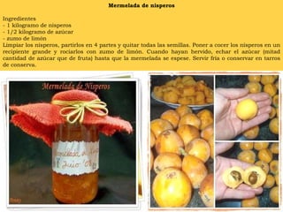 Mermelada de nisperos Ingredientes - 1 kilogramo de nísperos - 1/2 kilogramo de azúcar - zumo de limón Limpiar los nísperos, partirlos en 4 partes y quitar todas las semillas. Poner a cocer los nísperos en un recipiente grande y rociarlos con zumo de limón. Cuando hayan hervido, echar el azúcar (mitad cantidad de azúcar que de fruta) hasta que la mermelada se espese. Servir fría o conservar en tarros de conserva. 