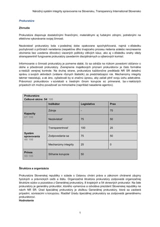 Národný systém integrity spravovania na Slovensku, Transparency International Slovensko


Prokuratúra

Zhrnutie

Prokuratúra disponuje dostatočnými finančnými, materiálnymi aj ľudskými zdrojmi, potrebnými na
efektívne vykonávanie svojej činnosti.

Nezávislosť prokuratúry bola v poslednej dobe opakovane spochybňovaná, najmä v dôsledku
pochybností o príčinách neriešenia (respektíve dlho trvajúceho procesu riešenia a/alebo nevznesenia
obvinenia bez uvedenia dôvodov) viacerých politicky citlivých káuz, ako aj v dôsledku snahy vlády
stransparentniť fungovanie prokuratúry zavedením disciplinárnych a výberových komisií.

Informovanie o činnosti prokuratúry je pomerne slabé, čo sa odráţa na nízkom povedomí občanov o
úlohe a pôsobnosti prokuratúry. Zverejnenie majetkových priznaní prokurátorov je čisto formálne
a neslúţi verejnej kontrole. Na druhej strane, prokuratúra kaţdoročne predkladá NR SR detailnú
správu o svojich aktivitách (vrátane rôznych štatistík) za predchádzajúci rok. Mechanizmy integrity
takmer neexistujú, a ak áno, vyţadovali by si značnú úpravu, aby začali plniť svoju úohu adekvátne.
Právomoci prokurátorov v súvislosti s trestným činom korupcie sú primerané, ba v niektorých
prípadoch ich moţno povaţovať za mimoriadne (napríklad nasadenie agentov).



    Prokuratúra
    Celkové skóre: 54/ 100
                        Indikátor                    Legislatíva          Prax

                        Zdroje                       -                    75
    Kapacity
    67/ 100
                        Nezávislosť                  75                   50


                        Transparentnosť              100                  25

    Systém
    spravovania         Zodpovedanie sa              75                   50
    46/ 100
                        Mechanizmy integrity         25                   0

    Prínos
                        Stíhanie korupcie            50
    50/ 100



Štruktúra a organizácia

Prokuratúra Slovenskej republiky v súlade s Ústavou chráni práva a zákonom chránené záujmy
fyzických a právnických osôb a štátu. Organizačná štruktúra prokuratúry zodpovedá organizačnej
štruktúre súdov a pozostáva z Generálnej prokuratúry, 8 krajských a 54 okresných prokuratúr. Na čele
prokuratúry je generálny prokurátor, ktorého vymenúva a odvoláva prezident Slovenskej republiky na
návrh NR SR. Úrad špeciálnej prokuratúry je zloţkou Generálnej prokuratúry, ktorá sa zaoberá
prípadmi, súvisiacimi s korupciou. Riaditeľ Úradu špeciálnej prokuratúry sa zodpovedá generálnemu
prokurátorovi.
Hodnotenie



                                                 1
 