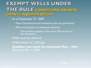 EXEMPT WELLS UNDER THE RULE  CONDITIONS ON NEW GRAVEL AQUIFER WELLS As of September 5 th , 2007 New Commercial and industrial uses not permitted New restrictions on livestock watering This provision applies to the entire WA portion of   the watershed  Wells must be metered Wells limited to 1,250 gpd Outdoor use must be mitigated May – Nov   Beginning May 1, 2008 