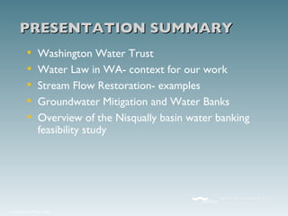 Washington Water Trust Water Law in WA- context for our work Stream Flow Restoration- examples Groundwater Mitigation and Water Banks Overview of the Nisqually basin water banking feasibility study PRESENTATION SUMMARY 