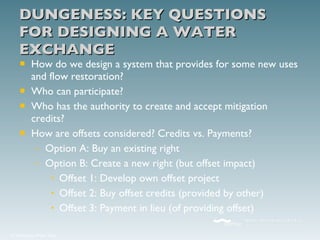 DUNGENESS: KEY QUESTIONS FOR DESIGNING A WATER EXCHANGE How do we design a system that provides for some new uses and flow restoration? Who can participate? Who has the authority to create and accept mitigation credits? How are offsets considered? Credits vs. Payments? Option A: Buy an existing right Option B: Create a new right (but offset impact) Offset 1: Develop own offset project Offset 2: Buy offset credits (provided by other) Offset 3: Payment in lieu (of providing offset) 