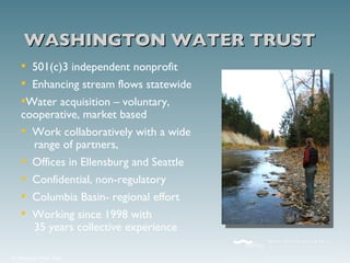 501(c)3 independent nonprofit Enhancing stream flows statewide Water acquisition – voluntary, cooperative, market based Work collaboratively with a wide   range of partners,  Offices in Ellensburg and Seattle Confidential, non-regulatory Columbia Basin- regional effort Working since 1998 with   35 years collective experience WASHINGTON WATER TRUST 