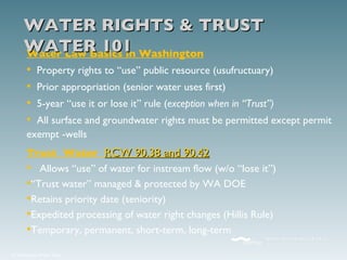 Water Law Basics in Washington Property rights to “use” public resource (usufructuary) Prior appropriation (senior water uses first) 5-year “use it or lose it” rule ( exception when in “Trust”) All surface and groundwater rights must be permitted except permit exempt -wells Trust  Water  RCW 90.38 and 90.42 Allows “use” of water for instream flow (w/o “lose it”) “ Trust water” managed & protected by WA DOE Retains priority date (seniority) Expedited processing of water right changes (Hillis Rule) Temporary, permanent, short-term, long-term WATER RIGHTS & TRUST WATER 101 
