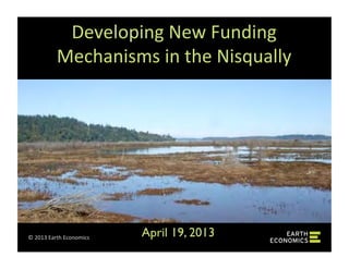 ©	
  2013	
  Earth	
  Economics	
  
Developing	
  New	
  Funding	
  
Mechanisms	
  in	
  the	
  Nisqually	
  
April 19, 2013	

 