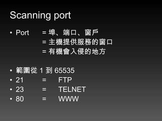 Scanning port
• Port   = 埠、端口、窗戶
         = 主機提供服務的窗口
         = 有機會入侵的地方

•   範圍從 1 到 65535
•   21   =   FTP
•   23   =   TELNET
•   80   =   WWW
 