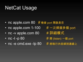NetCat Usage

•   nc apple.com 80 # 檢查 port 開啟是否
•   nc apple.com 1-100   # 一次掃描多個 port
•   nc -v apple.com 80   # 詳細模式
•   nc -l -p 80          # 開 (listen) 一個 port
•   nc -e cmd.exe -lp 80 # 將執行內容綁到連線上
 