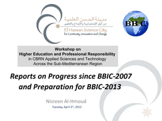 Workshop on
  Higher Education and Professional Responsibility
      in CBRN Applied Sciences and Technology
         Across the Sub-Mediterranean Region


Reports on Progress since BBIC-2007
  and Preparation for BBIC-2013
               Nisreen Al-Hmoud
                  Tuesday, April 3rd, 2012
 