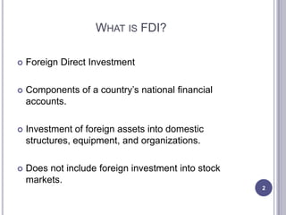 WHAT IS FDI?

   Foreign Direct Investment

   Components of a country’s national financial
    accounts.

   Investment of foreign assets into domestic
    structures, equipment, and organizations.

   Does not include foreign investment into stock
    markets.
                                                     2
 