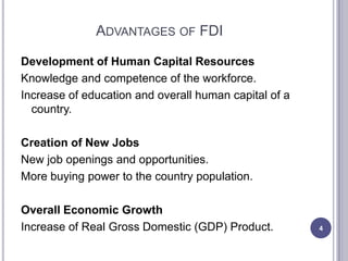 ADVANTAGES OF FDI

Development of Human Capital Resources
Knowledge and competence of the workforce.
Increase of education and overall human capital of a
  country.

Creation of New Jobs
New job openings and opportunities.
More buying power to the country population.

Overall Economic Growth
Increase of Real Gross Domestic (GDP) Product.         4
 