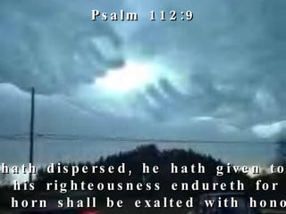 He hath dispersed, he hath given to the poor;  his righteousness endureth for ever;  his horn shall be exalted with honour. Psalm 112:9 