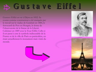 Gustave Eiffel   Gustave Eiffel est né à Dijon en 1832. Sa course comme constructeur a été marquée par le travail sur le viaduc de Garabait en 1884, le ferrocarril de Pest en Hongrie, le dome de l’observatoire de la Statue de la Liberté. Culminer en 1889 avec la Tour Eiffel. Celle-ci il est passé à etre le symbole indiscutable de la France et de la ville de Paris en particulière, en étant actuellement le monument mais visité du monde.   
