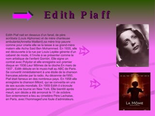 Edith Piaff Edith Piaf nait en dessous d’un fanal, de père acróbata (Louis Alphonse) et de mère chanteuse ambulante(Annetta Maillard),sa mère trop pauvre comme pour criarla elle se la laisse à sa grand-mère matern elle Aicha Said Ben Mohammed. En 1935, elle est découverte à la rue par Louis Leplée gérente d’un cabaret de mode, il l’invite à se présenter comme le nom artistique de l’enfant Gorrión. Elle signe un contrat avec Polydor et elle enregistre son premier disque en 1936.Leur Mômes de la cloche.En mars de 1937 , Edith débute en le music-hall au ABC de Paris. Se convertit inmédiatement à une ètoile de la chanson francaise,adorée par la radio. Au décennie de1950, Piaf était fameux en des nombreux pays. En 1958 elle enregistre la chanson Milord, qui se converita en uns de ses succès mondials. En 1959 Edith il s’écroule pendant une tourne en New York. Elle bientôt après meurt, son décès a étè annoncé le 11 de octobre. Son enterrement a lieu au cimetière Père Lachaise, en Paris, avec l’hommaged’une foule d’admirateurs. 