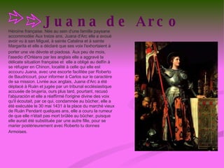 Juana de Arco Héroïne française. Née au sein d'une famille paysane accommodée Aux treize ans, Juana d'Arc elle a avoué avoir vu à san Miguel, à sainte Catalina et à sainte Margarita et elle a déclaré que ses voix l'exhortaient à porter une vie dévote et piadosa.   Aux peu de mois, l'asedio d'Orléans par les anglais elle a aggravé la délicate situation française et  elle a obligé au delfín à se réfugier en Chinon, localité à celle qui elle est accouru Juana, avec une escorte facilitée par Roberto de Baudricourt, pour informer à Carlos sur le caractère de sa mission. Livrée aux anglais, Juana d'Arc a été déplacé à Ruán et jugée par un tribunal ecclésiastique accusée de brujería, ours plus tard, pourtant, recusó l'abjuración et elle a réaffirmé l'origine divine des voix qu'il écoutait, par ce qui, condamnée au bûcher, elle a été exécutée le 30 mai 1431 à la place du marché vieux de Ruán Pendant quelques ans, elle a couru la rumeur de que elle n'était pas mort brûlée au bûcher, puisque elle aurait été substituée par une autre fille, pour se marier postérieurement avec Roberto tu donnes Armoises.   