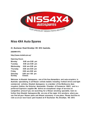 Niss 4X4 Auto Spares
41, Buchanan Road Brooklyn VIC 3012 Australia.
(03)9399 9771.
http://www.niss4x4.com.au/
Opening Hours
Monday 8:00 am–5:00 pm
Tuesday 8:00 am–5:00 pm
Wednesday 8:00 am–5:00 pm
Thursday 8:00 am–5:00 pm
Friday 8:00 am–5:00 pm
Saturday 8:00 am–1:00 pm
Sunday Closed.
Welcome to Niss4x4 Autospares, one of the few dismantlers and auto-recyclers in
Australia specializing in all Nissan vehicle models including 4-wheel drives and light
commercial vehicles. Niss4x4 Autospares is a member of the Melbourne Auto
recyclers Hotline, the Victorian Automobile Chamber of Commerce VACC, and is a
preferred Capricorn supplier.We deliver an exceptional range of services at
competitive prices.If you are searching for a Nissan wrecking specialist, look no
further than Niss4x4 Autospares.We are one of the major 4×4 wreckers, where you
can find all your Nissan parts and Nissan accessory in one place. Please feel free to
visit us at our new 5-acre yard located at 41 Buchanan Rd, Brooklyn, VIC 3012
 