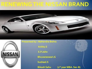RENEWING THE NISSAN BRAND



 `
     Presented by : Mahendra Bohra
                  Anitty.S
                  E.P.John
                  Bhuvaneswari.G
                  Susheel.S

                  Bikash Sahu        (1st year MBA. Sec-B)
 