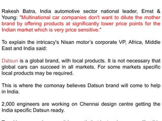 Rakesh Batra, India automotive sector national leader, Ernst &
Young: "Multinational car companies don't want to dilute the mother
brand by offering products at significantly lower price points for the
Indian market which is very price sensitive."

To explain the intricacy's Nisan motor’s corporate VP, Africa, Middle
East and India said:

Datsun is a global brand, with local products. It is not necessary that
global cars can succeed in all markets. For some markets specific
local products may be required.

This is where the comonay believes Datsun brand will come to help
in India.

2,000 engineers are working on Chennai design centre getting the
India specific Datsun ready.
 